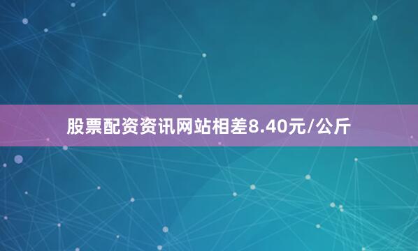 股票配资资讯网站相差8.40元/公斤